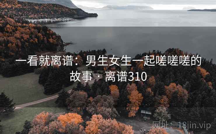 一看就离谱：男生女生一起嗟嗟嗟的故事 · 离谱310