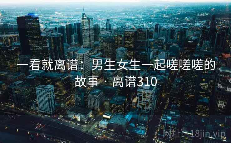 一看就离谱：男生女生一起嗟嗟嗟的故事 · 离谱310
