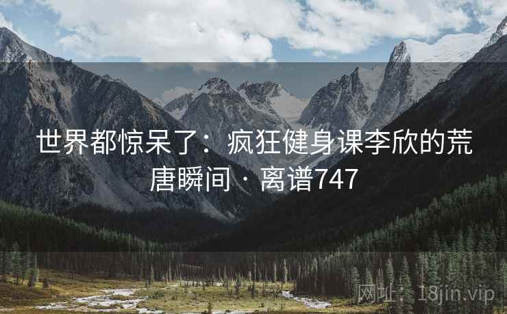 世界都惊呆了：疯狂健身课李欣的荒唐瞬间 · 离谱747
