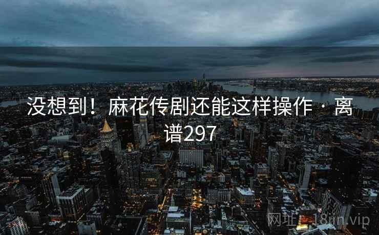 没想到!麻花传剧还能这样操作 · 离谱297