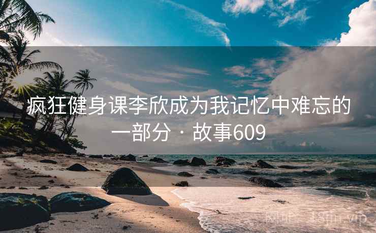 疯狂健身课李欣成为我记忆中难忘的一部分 · 故事609