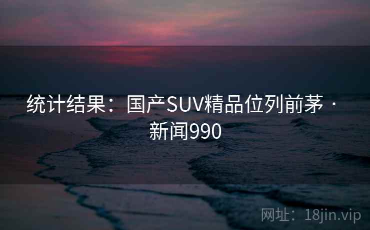 统计结果：国产SUV精品位列前茅 · 新闻990
